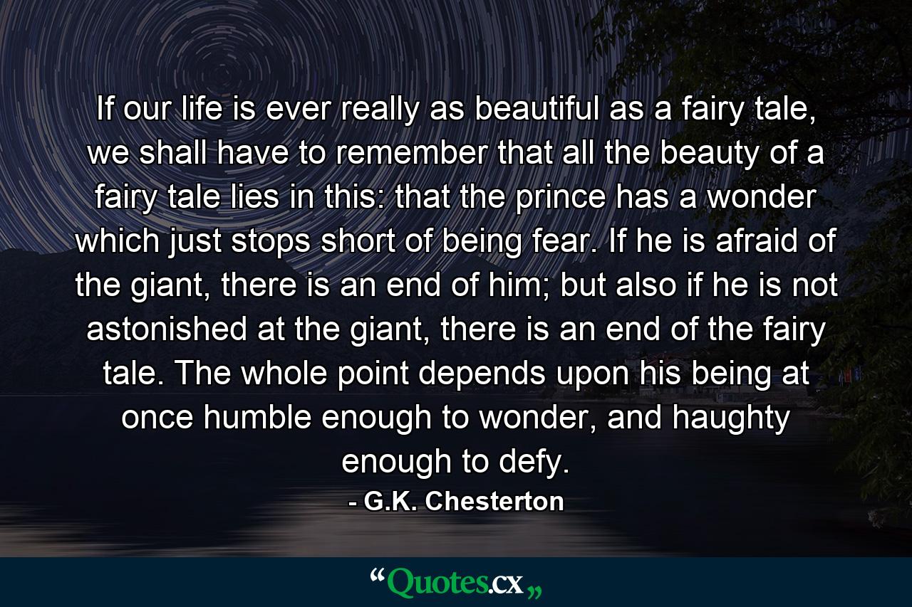 If our life is ever really as beautiful as a fairy tale, we shall have to remember that all the beauty of a fairy tale lies in this: that the prince has a wonder which just stops short of being fear. If he is afraid of the giant, there is an end of him; but also if he is not astonished at the giant, there is an end of the fairy tale. The whole point depends upon his being at once humble enough to wonder, and haughty enough to defy. - Quote by G.K. Chesterton