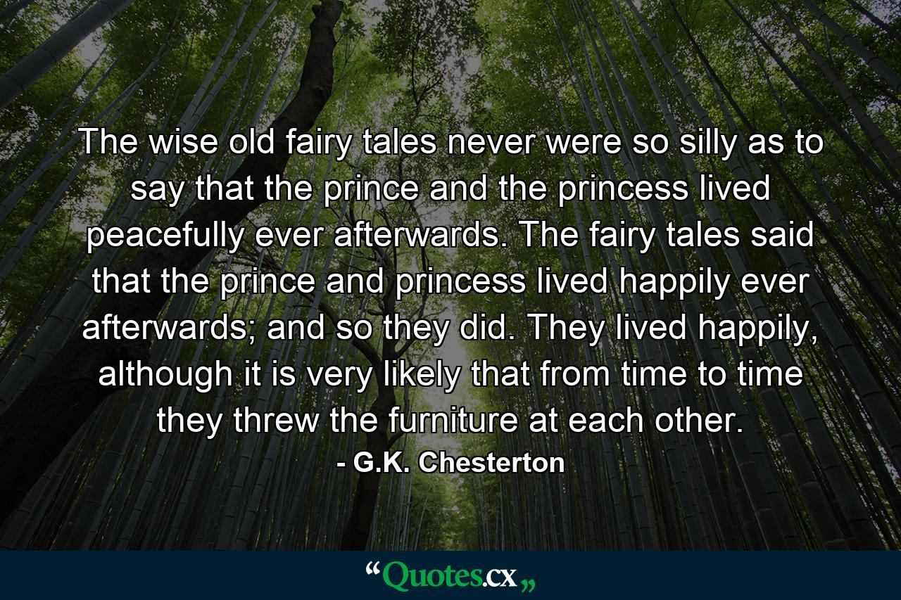 The wise old fairy tales never were so silly as to say that the prince and the princess lived peacefully ever afterwards. The fairy tales said that the prince and princess lived happily ever afterwards; and so they did. They lived happily, although it is very likely that from time to time they threw the furniture at each other. - Quote by G.K. Chesterton