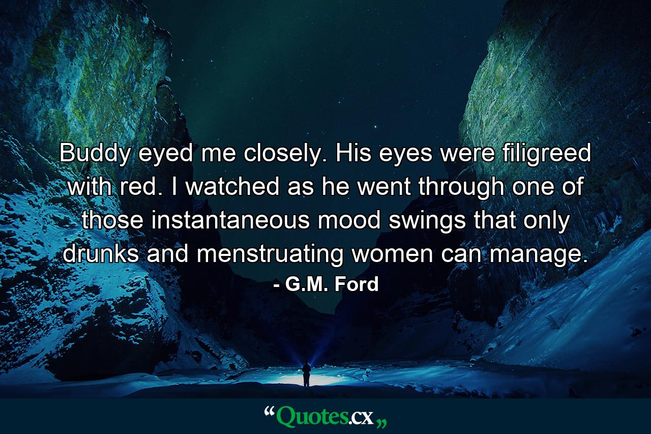 Buddy eyed me closely. His eyes were filigreed with red. I watched as he went through one of those instantaneous mood swings that only drunks and menstruating women can manage. - Quote by G.M. Ford