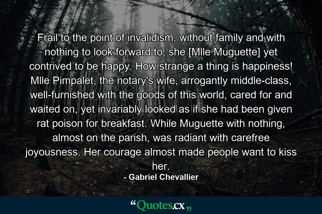 Frail to the point of invalidism, without family and with nothing to look forward to, she [Mlle Muguette] yet contrived to be happy. How strange a thing is happiness! Mlle Pimpalet, the notary's wife, arrogantly middle-class, well-furnished with the goods of this world, cared for and waited on, yet invariably looked as if she had been given rat poison for breakfast. While Muguette with nothing, almost on the parish, was radiant with carefree joyousness. Her courage almost made people want to kiss her. - Quote by Gabriel Chevallier