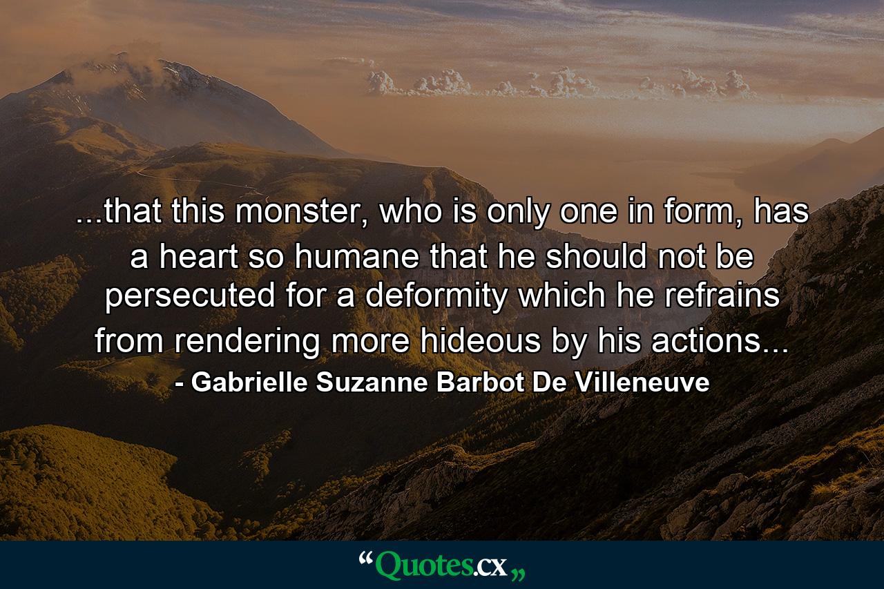 ...that this monster, who is only one in form, has a heart so humane that he should not be persecuted for a deformity which he refrains from rendering more hideous by his actions... - Quote by Gabrielle Suzanne Barbot De Villeneuve