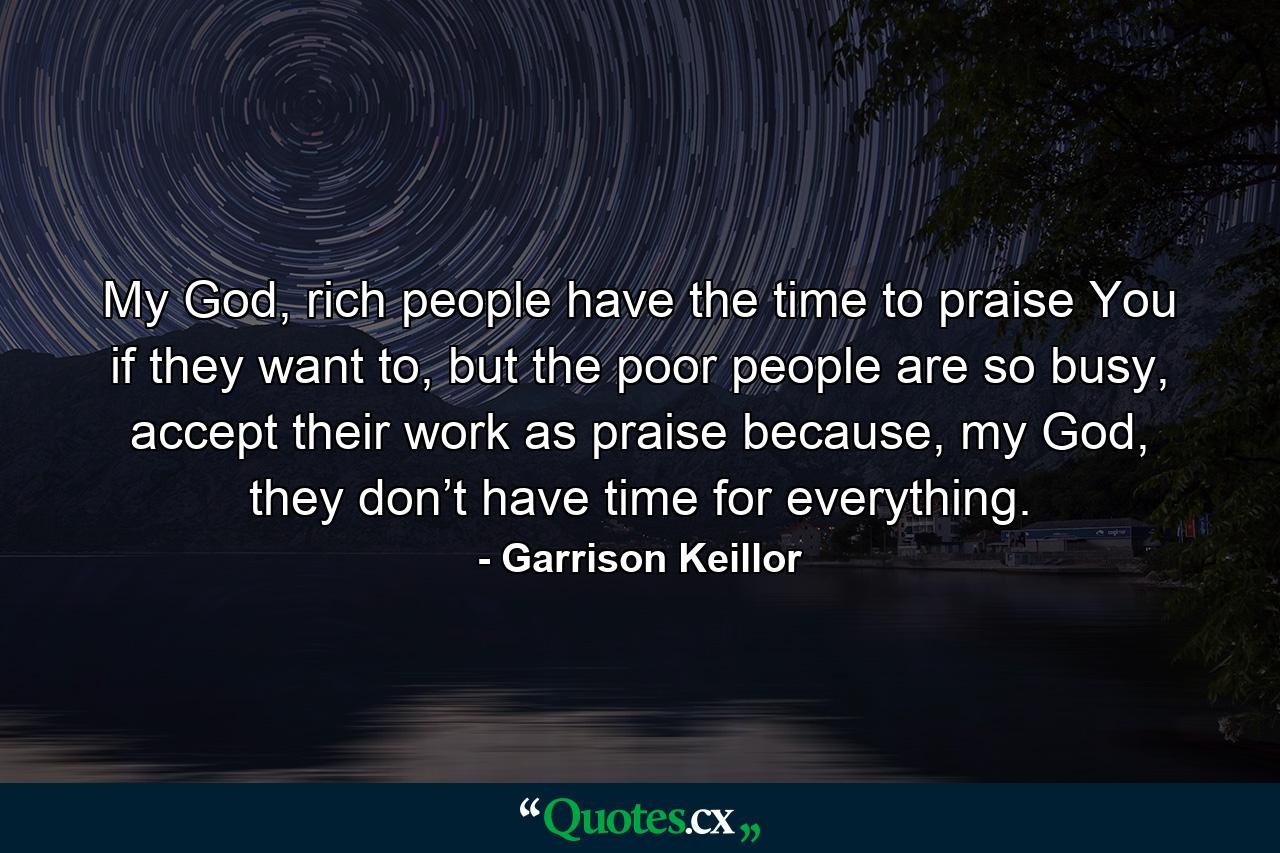 My God, rich people have the time to praise You if they want to, but the poor people are so busy, accept their work as praise because, my God, they don’t have time for everything. - Quote by Garrison Keillor