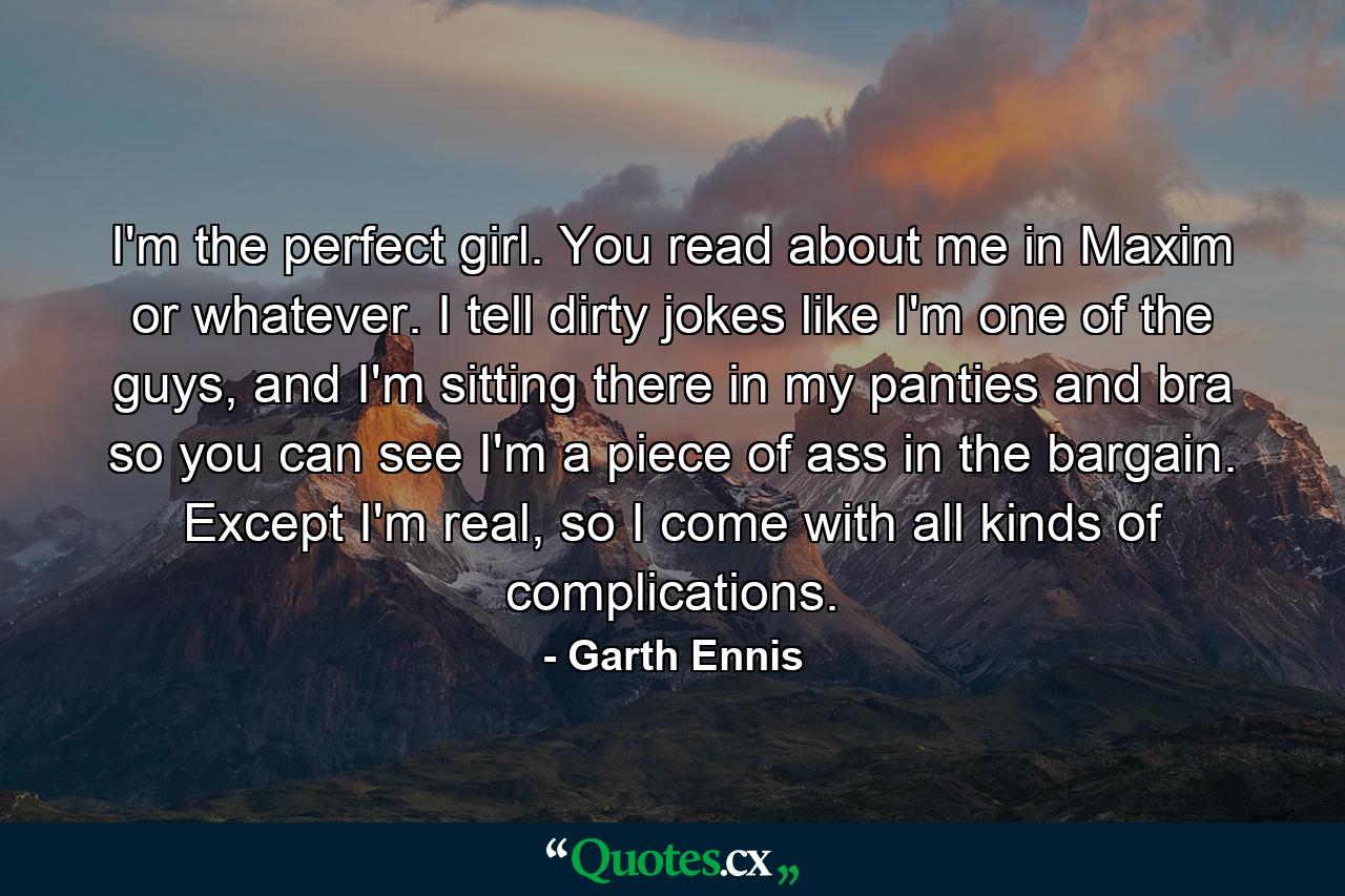 I'm the perfect girl. You read about me in Maxim or whatever. I tell dirty jokes like I'm one of the guys, and I'm sitting there in my panties and bra so you can see I'm a piece of ass in the bargain. Except I'm real, so I come with all kinds of complications. - Quote by Garth Ennis