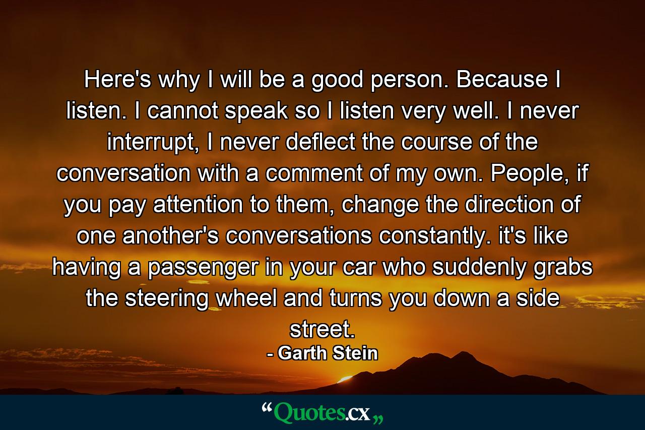 Here's why I will be a good person. Because I listen. I cannot speak so I listen very well. I never interrupt, I never deflect the course of the conversation with a comment of my own. People, if you pay attention to them, change the direction of one another's conversations constantly. it's like having a passenger in your car who suddenly grabs the steering wheel and turns you down a side street. - Quote by Garth Stein