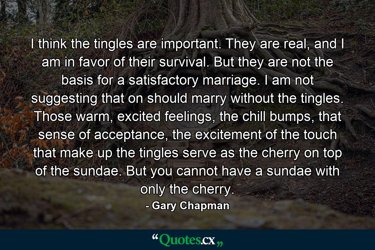 I think the tingles are important. They are real, and I am in favor of their survival. But they are not the basis for a satisfactory marriage. I am not suggesting that on should marry without the tingles. Those warm, excited feelings, the chill bumps, that sense of acceptance, the excitement of the touch that make up the tingles serve as the cherry on top of the sundae. But you cannot have a sundae with only the cherry. - Quote by Gary Chapman