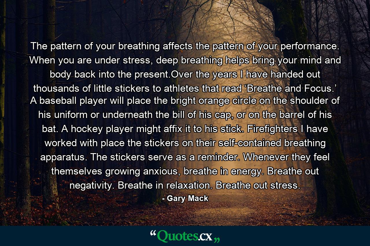 The pattern of your breathing affects the pattern of your performance. When you are under stress, deep breathing helps bring your mind and body back into the present.Over the years I have handed out thousands of little stickers to athletes that read ‘Breathe and Focus.’ A baseball player will place the bright orange circle on the shoulder of his uniform or underneath the bill of his cap, or on the barrel of his bat. A hockey player might affix it to his stick. Firefighters I have worked with place the stickers on their self-contained breathing apparatus. The stickers serve as a reminder. Whenever they feel themselves growing anxious, breathe in energy. Breathe out negativity. Breathe in relaxation. Breathe out stress. - Quote by Gary Mack