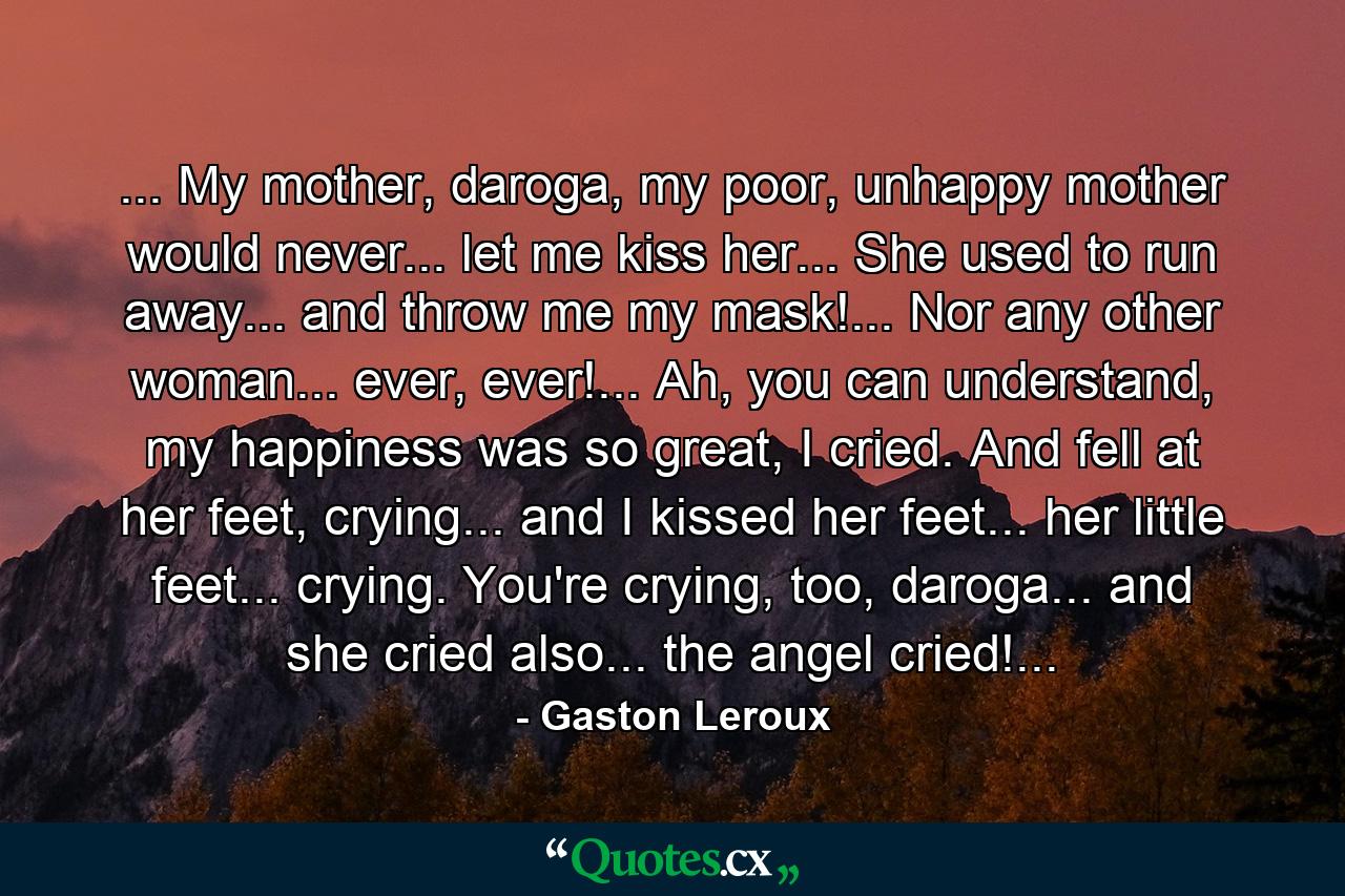 ... My mother, daroga, my poor, unhappy mother would never... let me kiss her... She used to run away... and throw me my mask!... Nor any other woman... ever, ever!... Ah, you can understand, my happiness was so great, I cried. And fell at her feet, crying... and I kissed her feet... her little feet... crying. You're crying, too, daroga... and she cried also... the angel cried!... - Quote by Gaston Leroux