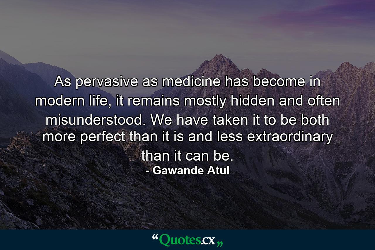 As pervasive as medicine has become in modern life, it remains mostly hidden and often misunderstood. We have taken it to be both more perfect than it is and less extraordinary than it can be. - Quote by Gawande Atul