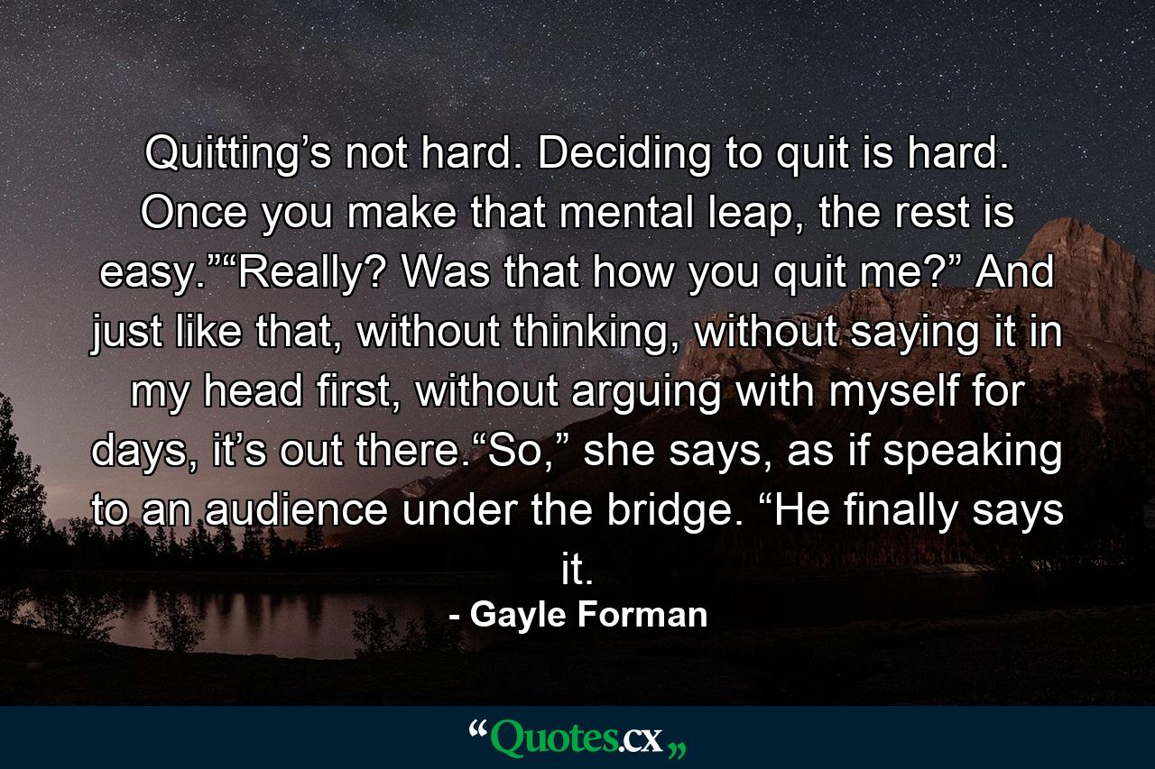 Quitting’s not hard. Deciding to quit is hard. Once you make that mental leap, the rest is easy.”“Really? Was that how you quit me?” And just like that, without thinking, without saying it in my head first, without arguing with myself for days, it’s out there.“So,” she says, as if speaking to an audience under the bridge. “He finally says it. - Quote by Gayle Forman