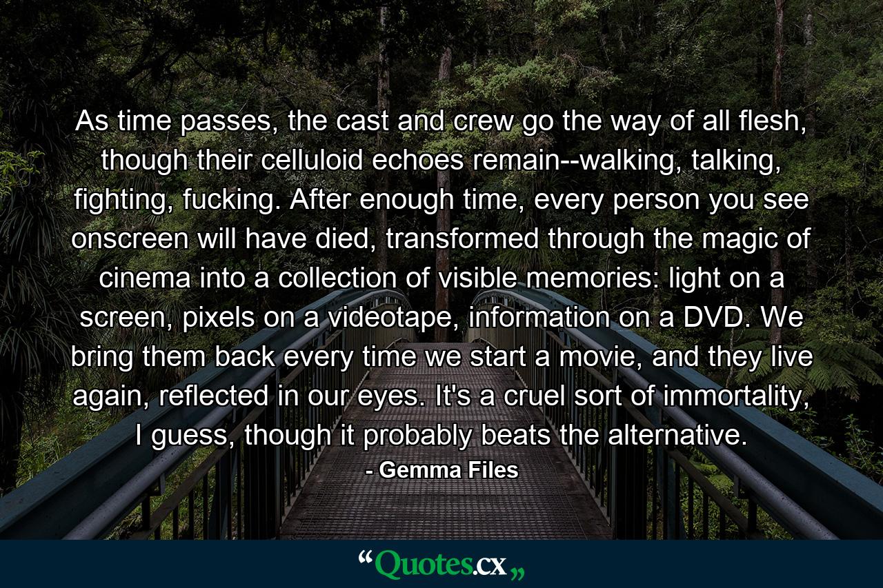 As time passes, the cast and crew go the way of all flesh, though their celluloid echoes remain--walking, talking, fighting, fucking. After enough time, every person you see onscreen will have died, transformed through the magic of cinema into a collection of visible memories: light on a screen, pixels on a videotape, information on a DVD. We bring them back every time we start a movie, and they live again, reflected in our eyes. It's a cruel sort of immortality, I guess, though it probably beats the alternative. - Quote by Gemma Files