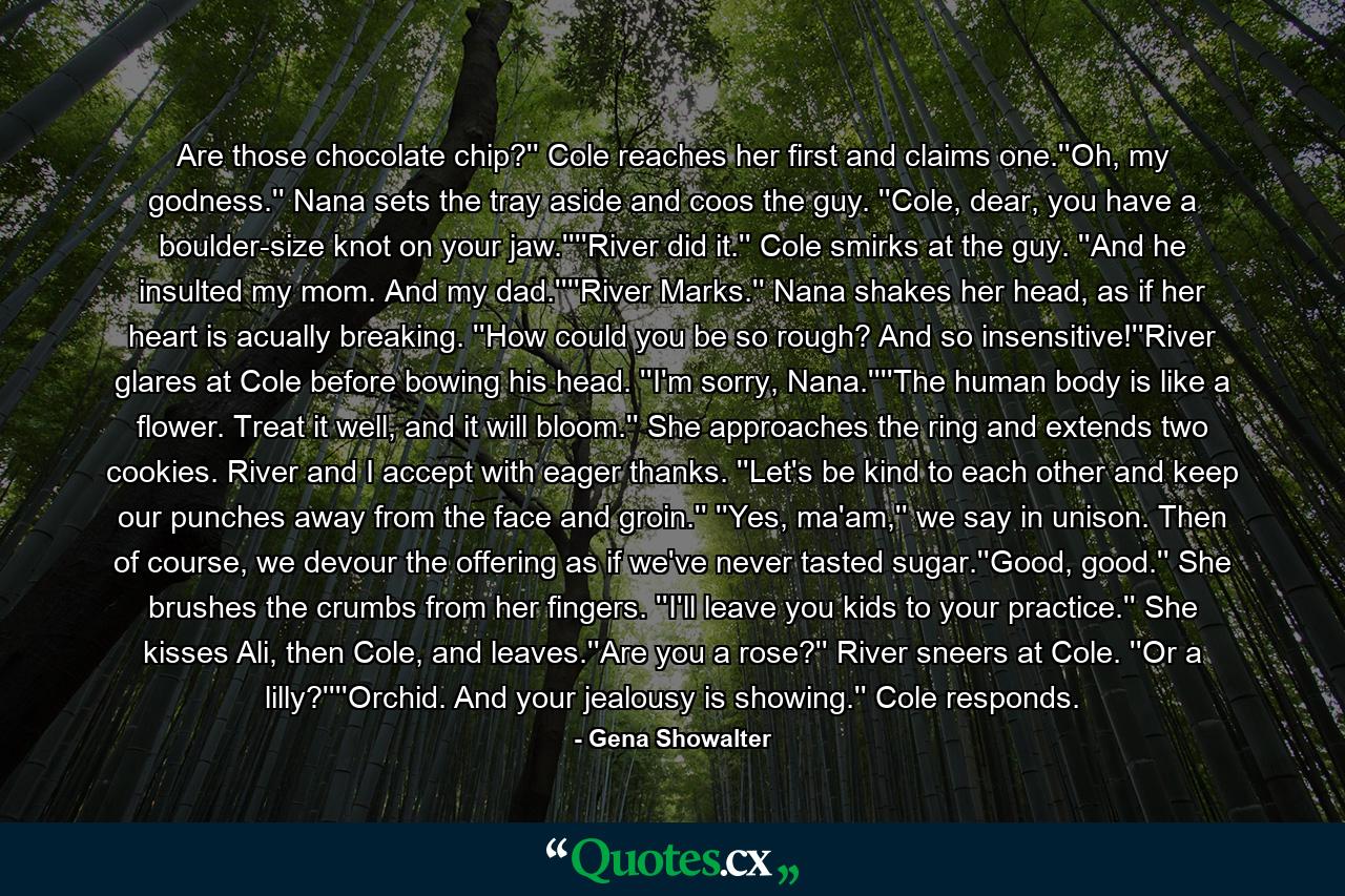 Are those chocolate chip?'' Cole reaches her first and claims one.''Oh, my godness.'' Nana sets the tray aside and coos the guy. ''Cole, dear, you have a boulder-size knot on your jaw.''''River did it.'' Cole smirks at the guy. ''And he insulted my mom. And my dad.''''River Marks.'' Nana shakes her head, as if her heart is acually breaking. ''How could you be so rough? And so insensitive!''River glares at Cole before bowing his head. ''I'm sorry, Nana.''''The human body is like a flower. Treat it well, and it will bloom.'' She approaches the ring and extends two cookies. River and I accept with eager thanks. ''Let's be kind to each other and keep our punches away from the face and groin.'' ''Yes, ma'am,'' we say in unison. Then of course, we devour the offering as if we've never tasted sugar.''Good, good.'' She brushes the crumbs from her fingers. ''I'll leave you kids to your practice.'' She kisses Ali, then Cole, and leaves.''Are you a rose?'' River sneers at Cole. ''Or a lilly?''''Orchid. And your jealousy is showing.'' Cole responds. - Quote by Gena Showalter