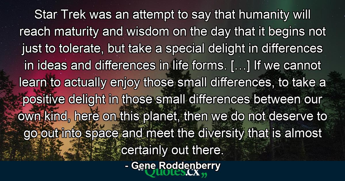 Star Trek was an attempt to say that humanity will reach maturity and wisdom on the day that it begins not just to tolerate, but take a special delight in differences in ideas and differences in life forms. […] If we cannot learn to actually enjoy those small differences, to take a positive delight in those small differences between our own kind, here on this planet, then we do not deserve to go out into space and meet the diversity that is almost certainly out there. - Quote by Gene Roddenberry