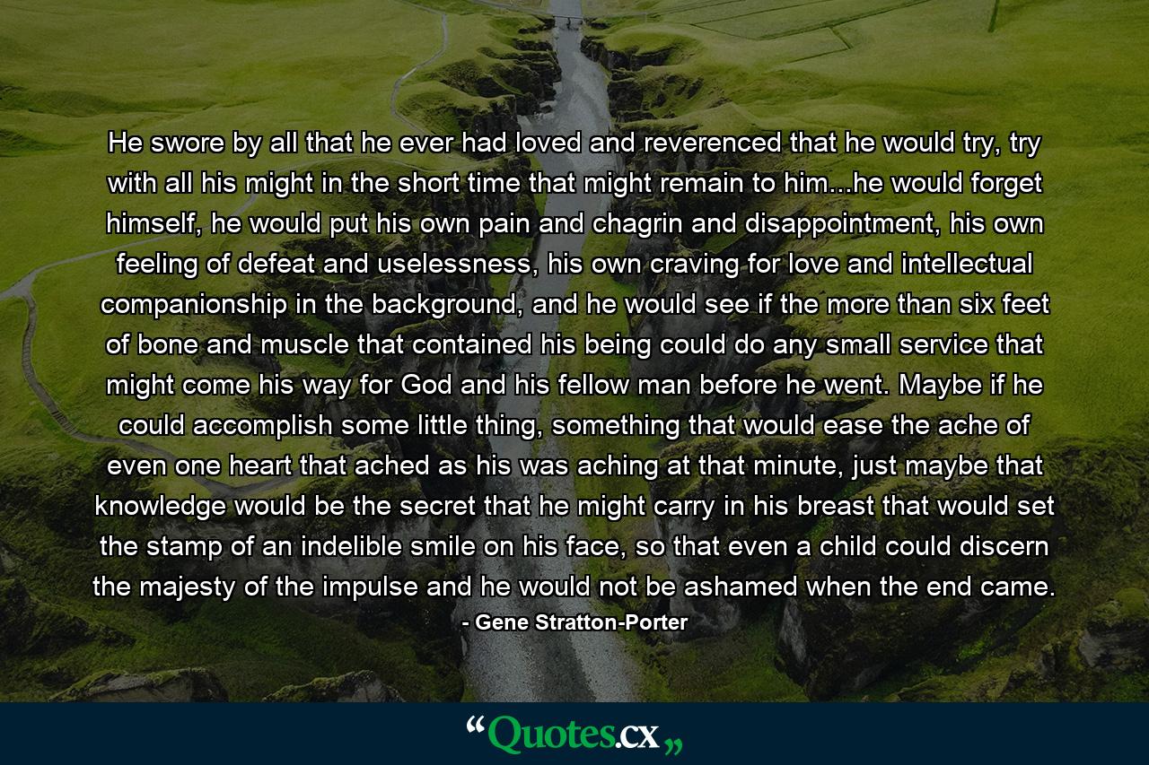 He swore by all that he ever had loved and reverenced that he would try, try with all his might in the short time that might remain to him...he would forget himself, he would put his own pain and chagrin and disappointment, his own feeling of defeat and uselessness, his own craving for love and intellectual companionship in the background, and he would see if the more than six feet of bone and muscle that contained his being could do any small service that might come his way for God and his fellow man before he went. Maybe if he could accomplish some little thing, something that would ease the ache of even one heart that ached as his was aching at that minute, just maybe that knowledge would be the secret that he might carry in his breast that would set the stamp of an indelible smile on his face, so that even a child could discern the majesty of the impulse and he would not be ashamed when the end came. - Quote by Gene Stratton-Porter