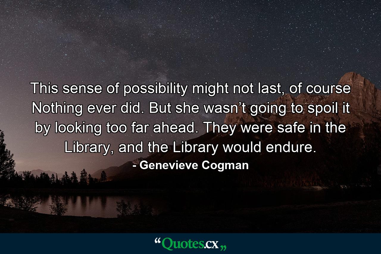 This sense of possibility might not last, of course Nothing ever did. But she wasn’t going to spoil it by looking too far ahead. They were safe in the Library, and the Library would endure. - Quote by Genevieve Cogman