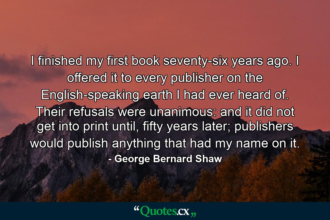 I finished my first book seventy-six years ago. I offered it to every publisher on the English-speaking earth I had ever heard of. Their refusals were unanimous: and it did not get into print until, fifty years later; publishers would publish anything that had my name on it. - Quote by George Bernard Shaw