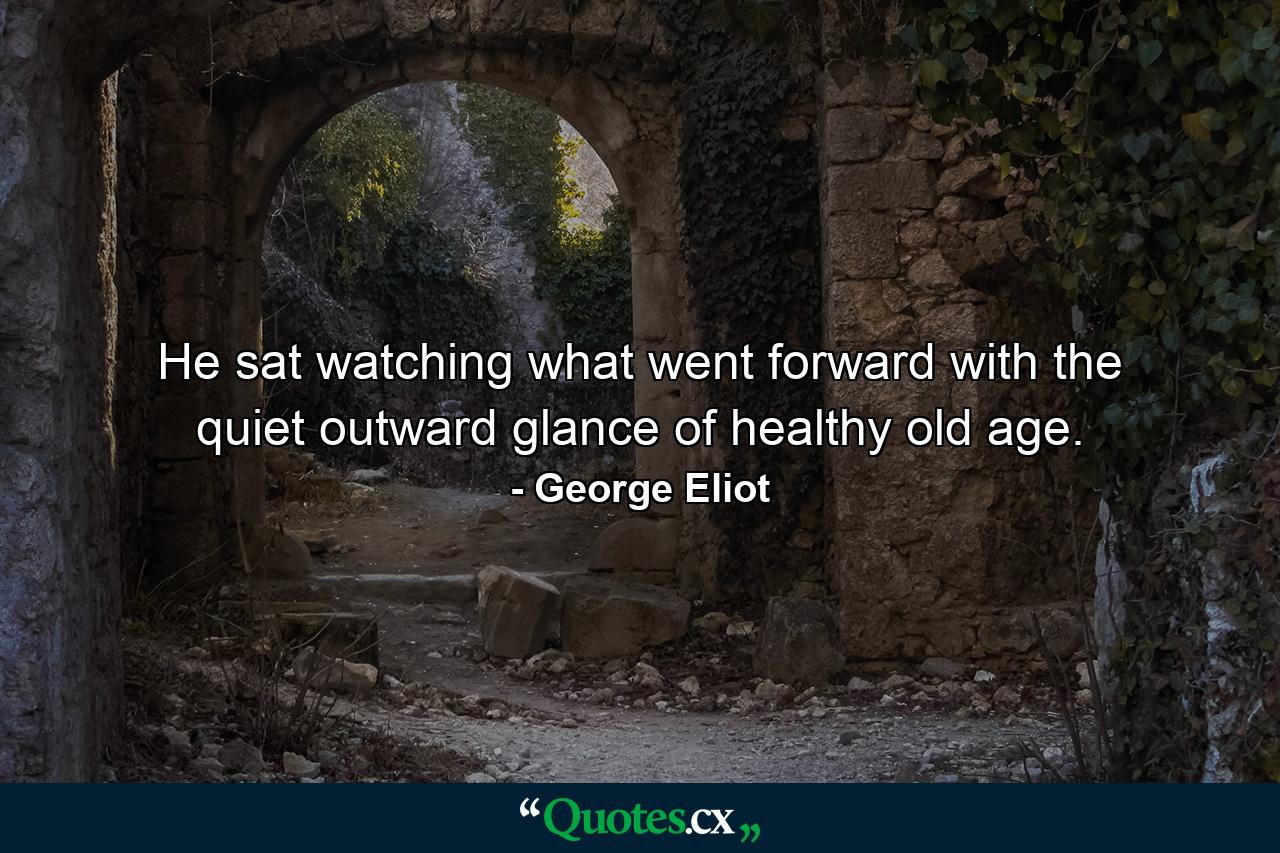 He sat watching what went forward with the quiet outward glance of healthy old age. - Quote by George Eliot