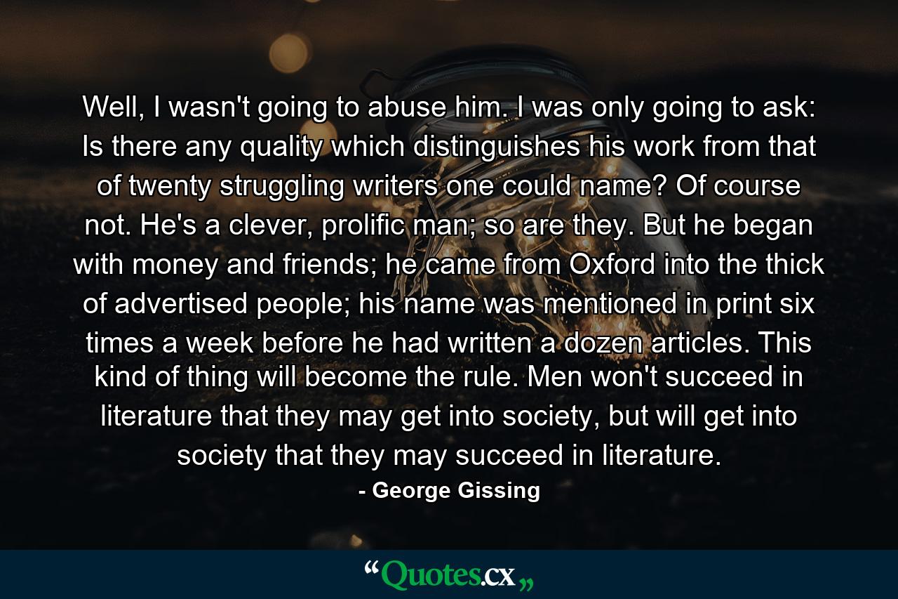 Well, I wasn't going to abuse him. I was only going to ask: Is there any quality which distinguishes his work from that of twenty struggling writers one could name? Of course not. He's a clever, prolific man; so are they. But he began with money and friends; he came from Oxford into the thick of advertised people; his name was mentioned in print six times a week before he had written a dozen articles. This kind of thing will become the rule. Men won't succeed in literature that they may get into society, but will get into society that they may succeed in literature. - Quote by George Gissing