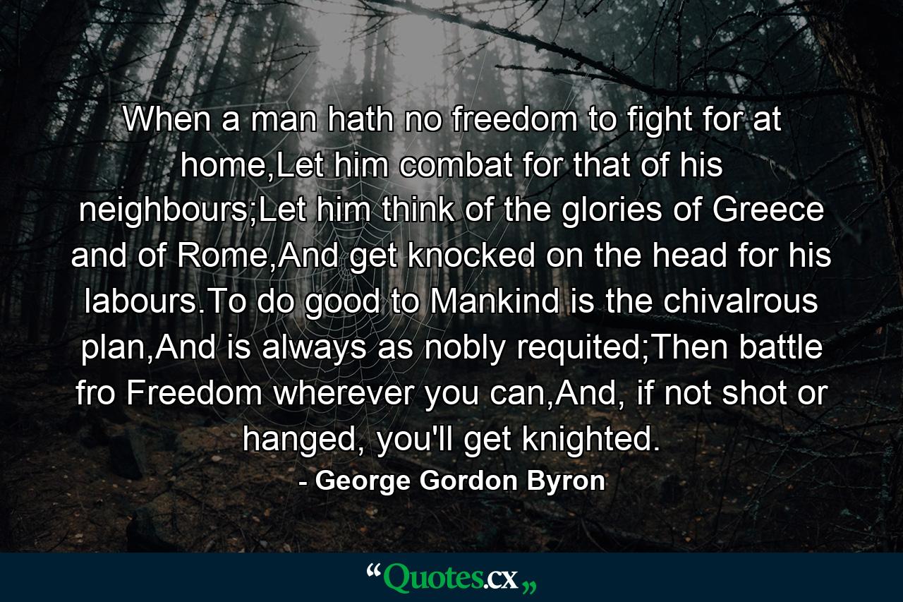 When a man hath no freedom to fight for at home,Let him combat for that of his neighbours;Let him think of the glories of Greece and of Rome,And get knocked on the head for his labours.To do good to Mankind is the chivalrous plan,And is always as nobly requited;Then battle fro Freedom wherever you can,And, if not shot or hanged, you'll get knighted. - Quote by George Gordon Byron