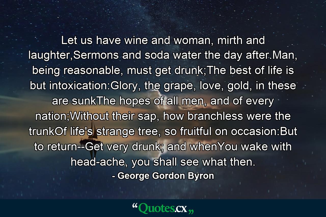 Let us have wine and woman, mirth and laughter,Sermons and soda water the day after.Man, being reasonable, must get drunk;The best of life is but intoxication:Glory, the grape, love, gold, in these are sunkThe hopes of all men, and of every nation;Without their sap, how branchless were the trunkOf life's strange tree, so fruitful on occasion:But to return--Get very drunk; and whenYou wake with head-ache, you shall see what then. - Quote by George Gordon Byron