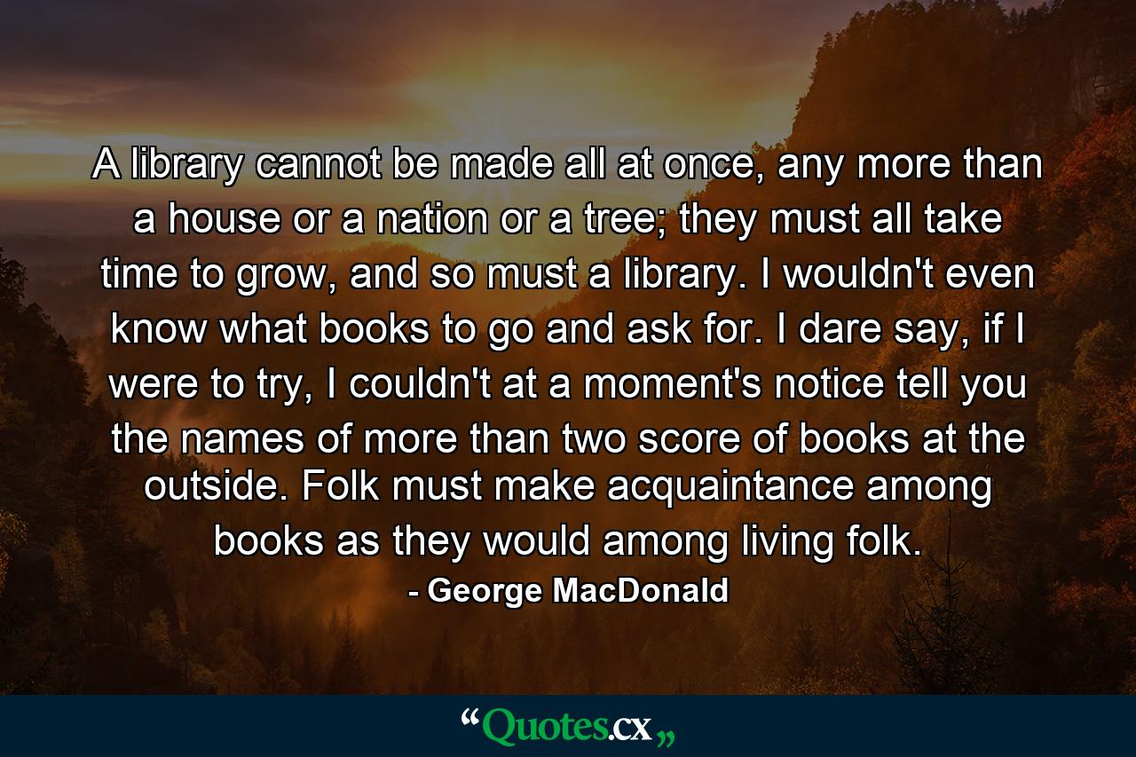 A library cannot be made all at once, any more than a house or a nation or a tree; they must all take time to grow, and so must a library. I wouldn't even know what books to go and ask for. I dare say, if I were to try, I couldn't at a moment's notice tell you the names of more than two score of books at the outside. Folk must make acquaintance among books as they would among living folk. - Quote by George MacDonald