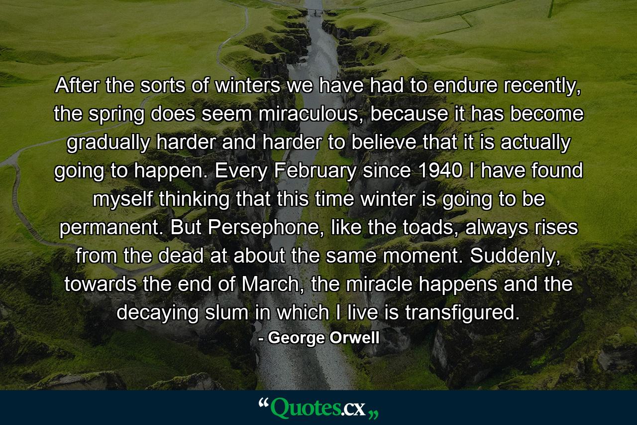 After the sorts of winters we have had to endure recently, the spring does seem miraculous, because it has become gradually harder and harder to believe that it is actually going to happen. Every February since 1940 I have found myself thinking that this time winter is going to be permanent. But Persephone, like the toads, always rises from the dead at about the same moment. Suddenly, towards the end of March, the miracle happens and the decaying slum in which I live is transfigured. - Quote by George Orwell