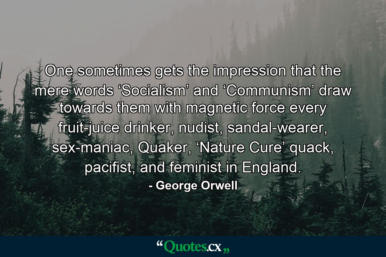 One sometimes gets the impression that the mere words ‘Socialism’ and ‘Communism’ draw towards them with magnetic force every fruit-juice drinker, nudist, sandal-wearer, sex-maniac, Quaker, ‘Nature Cure’ quack, pacifist, and feminist in England. - Quote by George Orwell