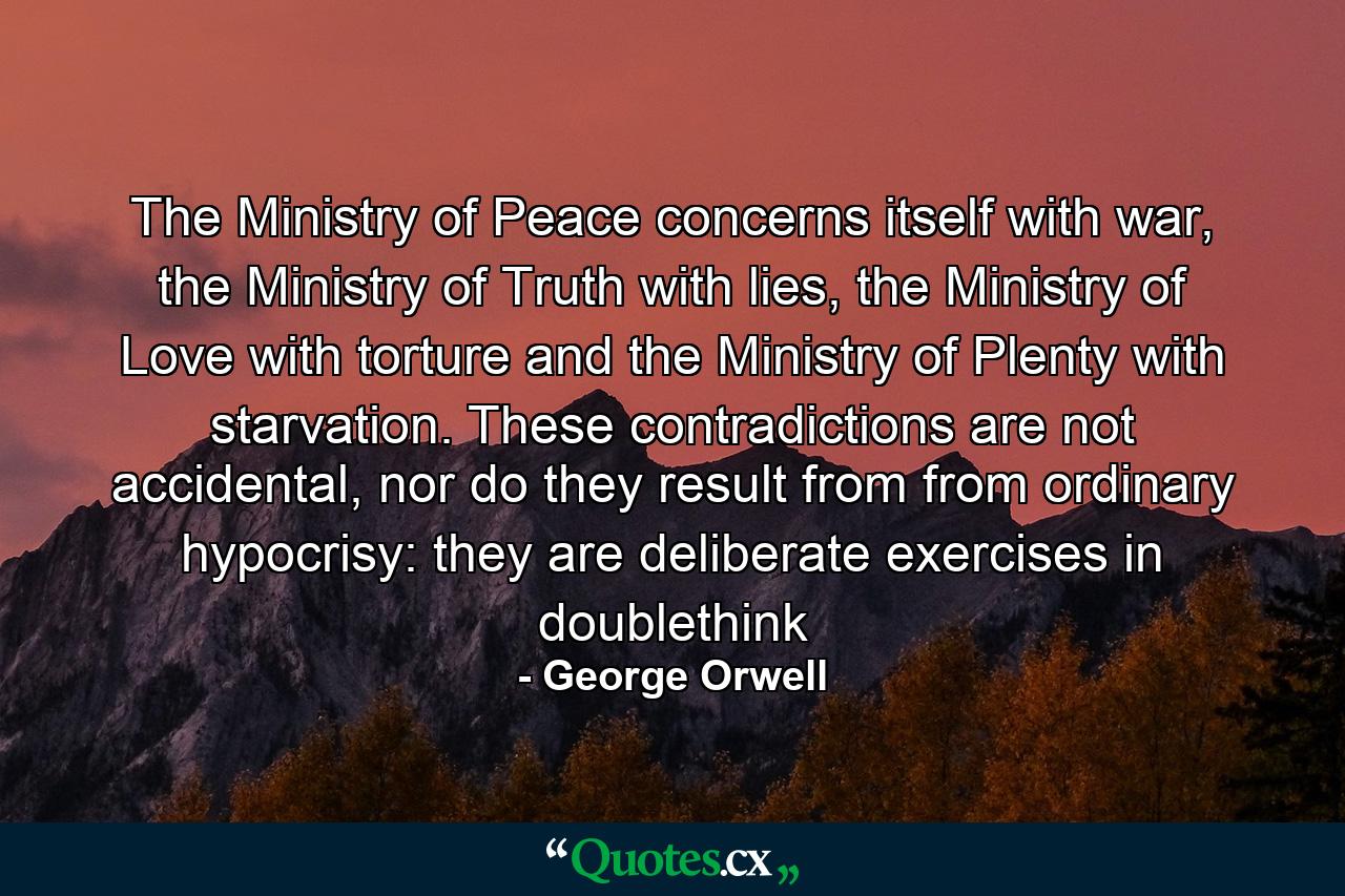 The Ministry of Peace concerns itself with war, the Ministry of Truth with lies, the Ministry of Love with torture and the Ministry of Plenty with starvation. These contradictions are not accidental, nor do they result from from ordinary hypocrisy: they are deliberate exercises in doublethink - Quote by George Orwell