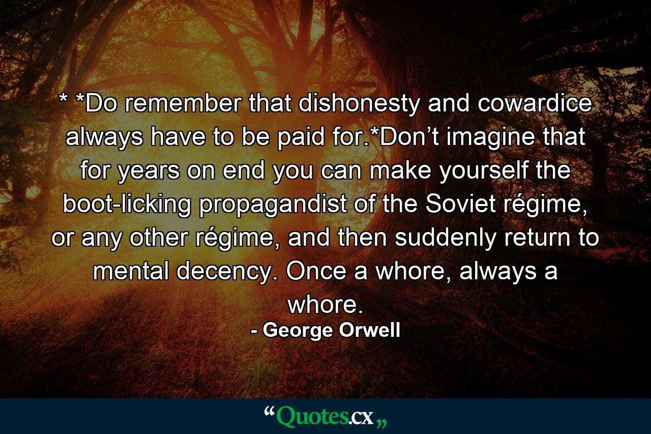 * *Do remember that dishonesty and cowardice always have to be paid for.*Don’t imagine that for years on end you can make yourself the boot-licking propagandist of the Soviet régime, or any other régime, and then suddenly return to mental decency. Once a whore, always a whore. - Quote by George Orwell