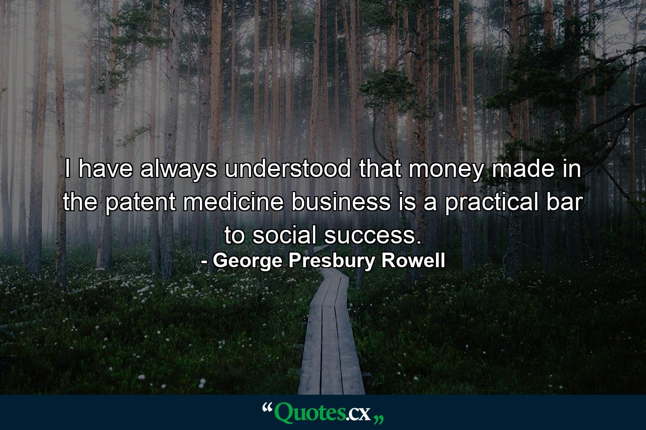 I have always understood that money made in the patent medicine business is a practical bar to social success. - Quote by George Presbury Rowell