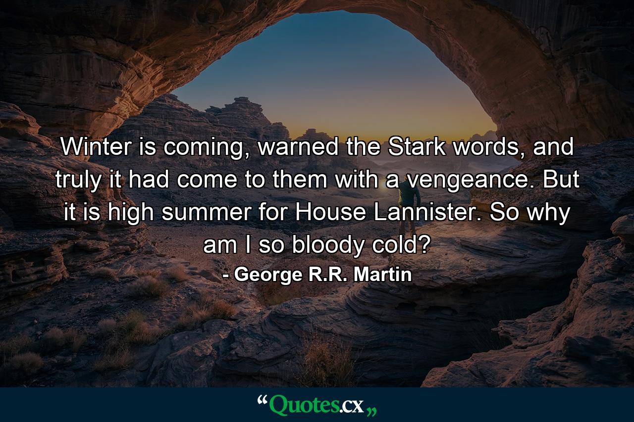 Winter is coming, warned the Stark words, and truly it had come to them with a vengeance. But it is high summer for House Lannister. So why am I so bloody cold? - Quote by George R.R. Martin