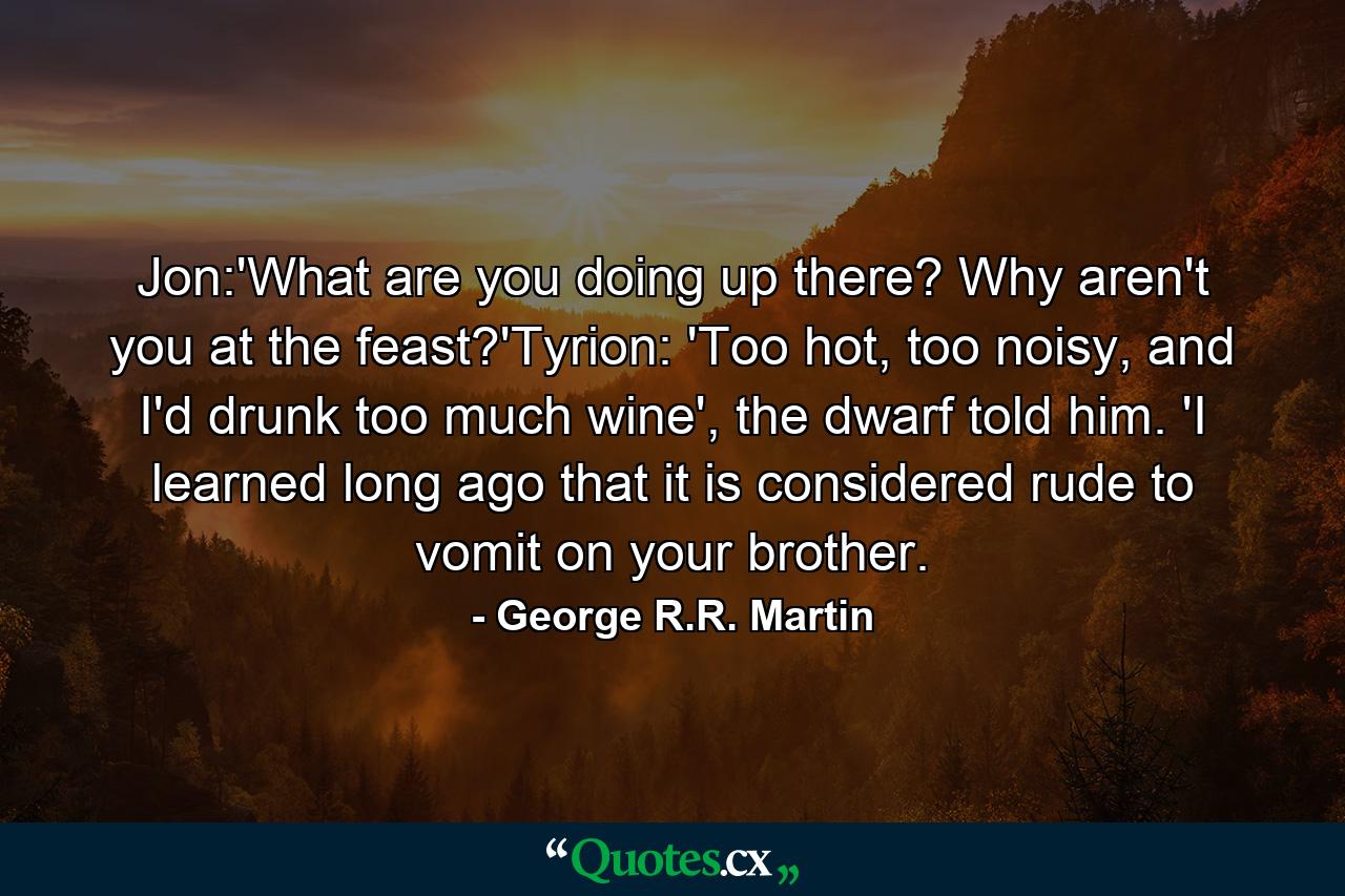 Jon:'What are you doing up there? Why aren't you at the feast?'Tyrion: 'Too hot, too noisy, and I'd drunk too much wine', the dwarf told him. 'I learned long ago that it is considered rude to vomit on your brother. - Quote by George R.R. Martin