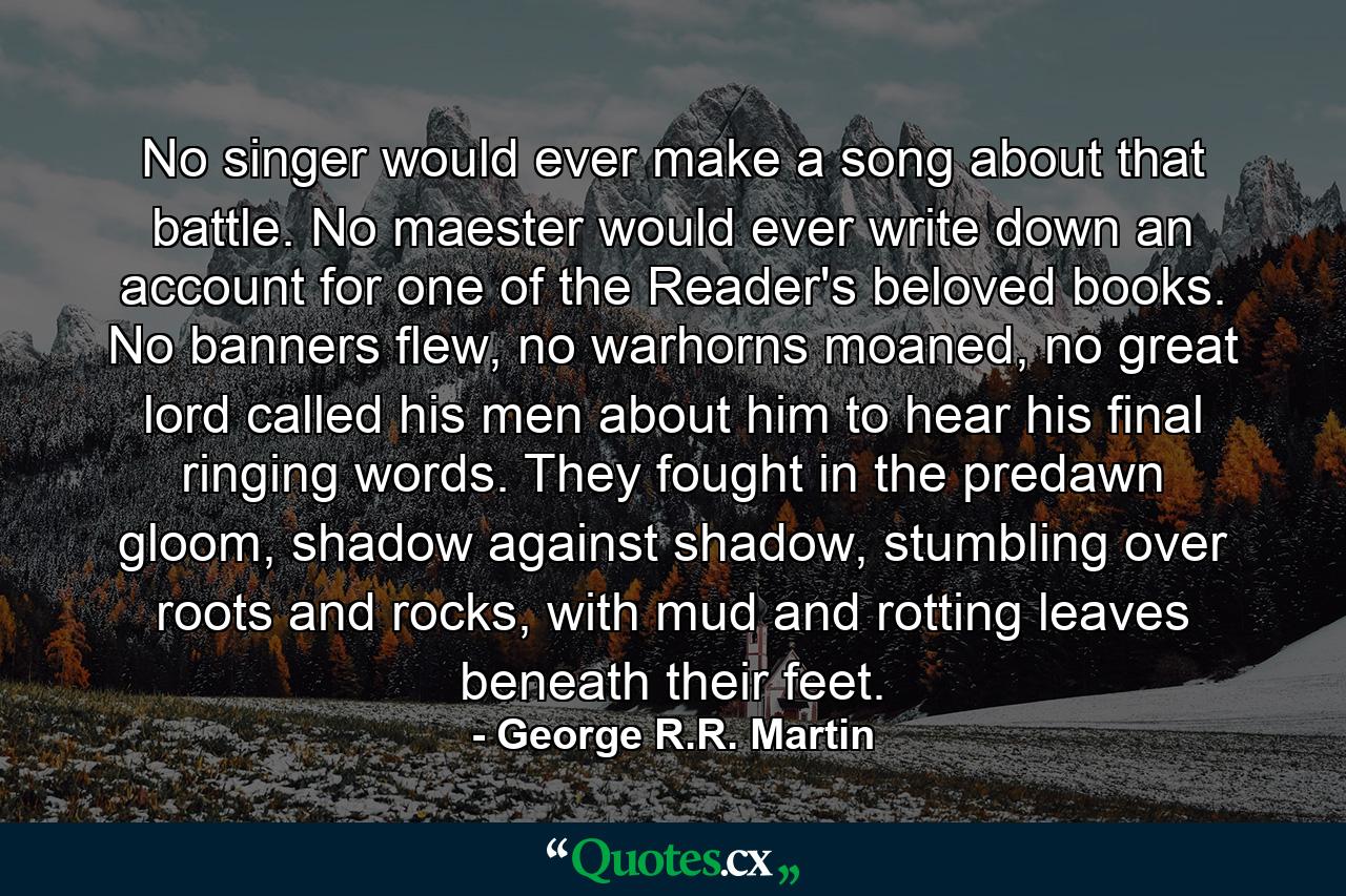 No singer would ever make a song about that battle. No maester would ever write down an account for one of the Reader's beloved books. No banners flew, no warhorns moaned, no great lord called his men about him to hear his final ringing words. They fought in the predawn gloom, shadow against shadow, stumbling over roots and rocks, with mud and rotting leaves beneath their feet. - Quote by George R.R. Martin