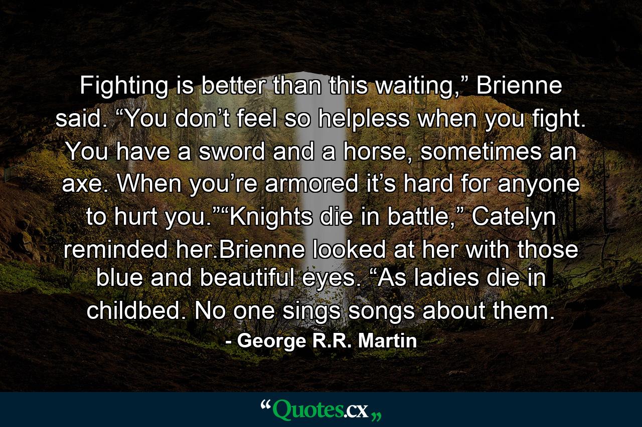 Fighting is better than this waiting,” Brienne said. “You don’t feel so helpless when you fight. You have a sword and a horse, sometimes an axe. When you’re armored it’s hard for anyone to hurt you.”“Knights die in battle,” Catelyn reminded her.Brienne looked at her with those blue and beautiful eyes. “As ladies die in childbed. No one sings songs about them. - Quote by George R.R. Martin