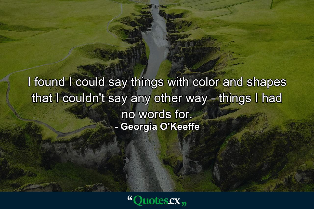 I found I could say things with color and shapes that I couldn't say any other way - things I had no words for. - Quote by Georgia O'Keeffe