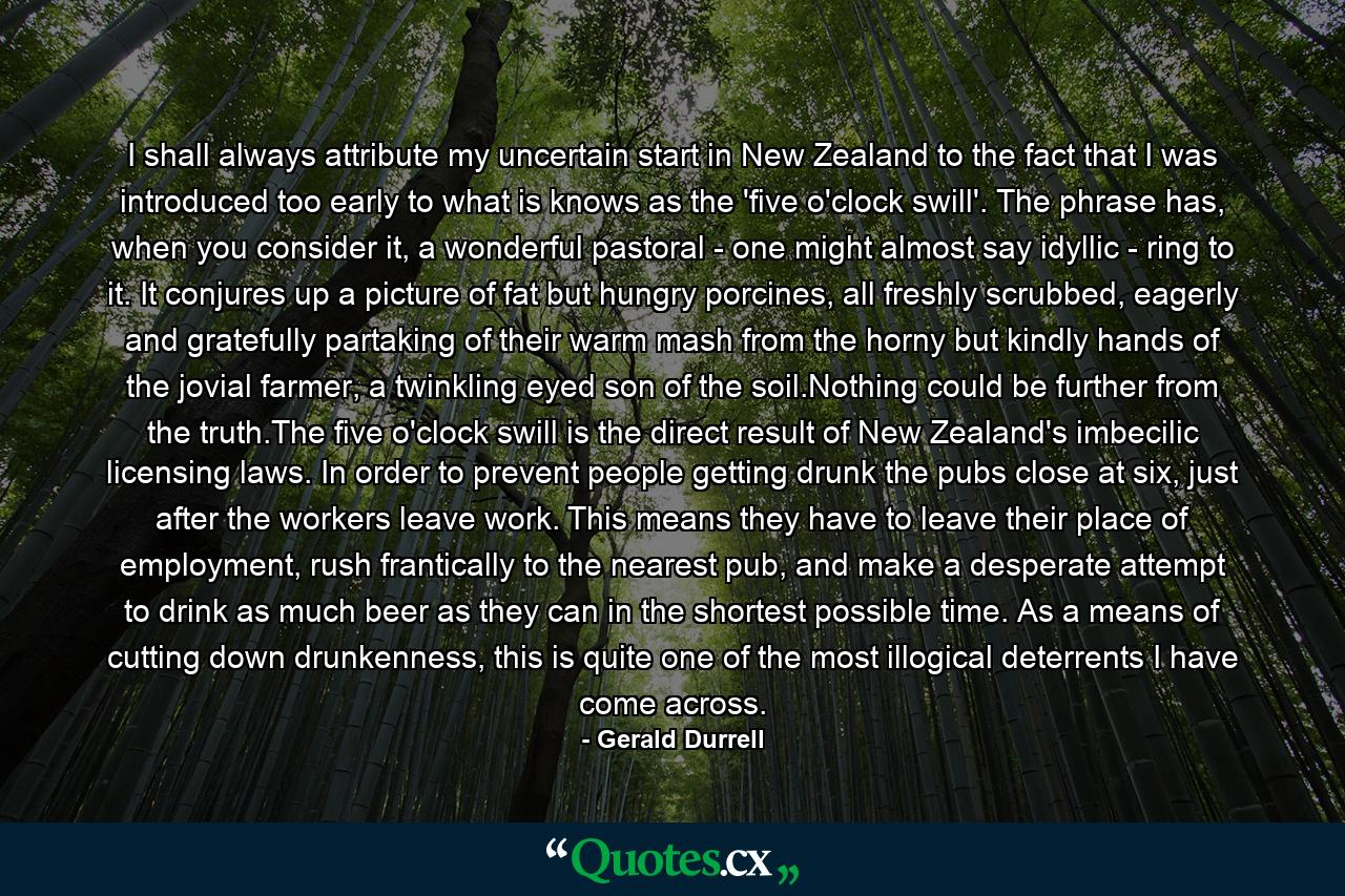 I shall always attribute my uncertain start in New Zealand to the fact that I was introduced too early to what is knows as the 'five o'clock swill'. The phrase has, when you consider it, a wonderful pastoral - one might almost say idyllic - ring to it. It conjures up a picture of fat but hungry porcines, all freshly scrubbed, eagerly and gratefully partaking of their warm mash from the horny but kindly hands of the jovial farmer, a twinkling eyed son of the soil.Nothing could be further from the truth.The five o'clock swill is the direct result of New Zealand's imbecilic licensing laws. In order to prevent people getting drunk the pubs close at six, just after the workers leave work. This means they have to leave their place of employment, rush frantically to the nearest pub, and make a desperate attempt to drink as much beer as they can in the shortest possible time. As a means of cutting down drunkenness, this is quite one of the most illogical deterrents I have come across. - Quote by Gerald Durrell