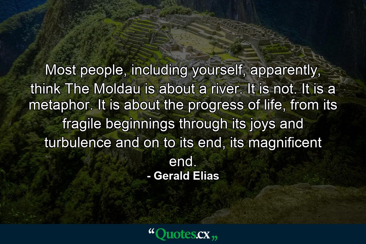 Most people, including yourself, apparently, think The Moldau is about a river. It is not. It is a metaphor. It is about the progress of life, from its fragile beginnings through its joys and turbulence and on to its end, its magnificent end. - Quote by Gerald Elias