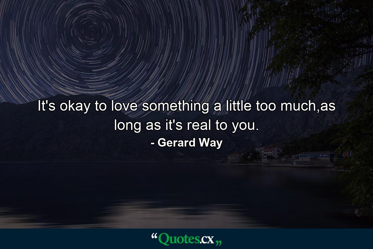 It's okay to love something a little too much,as long as it's real to you. - Quote by Gerard Way