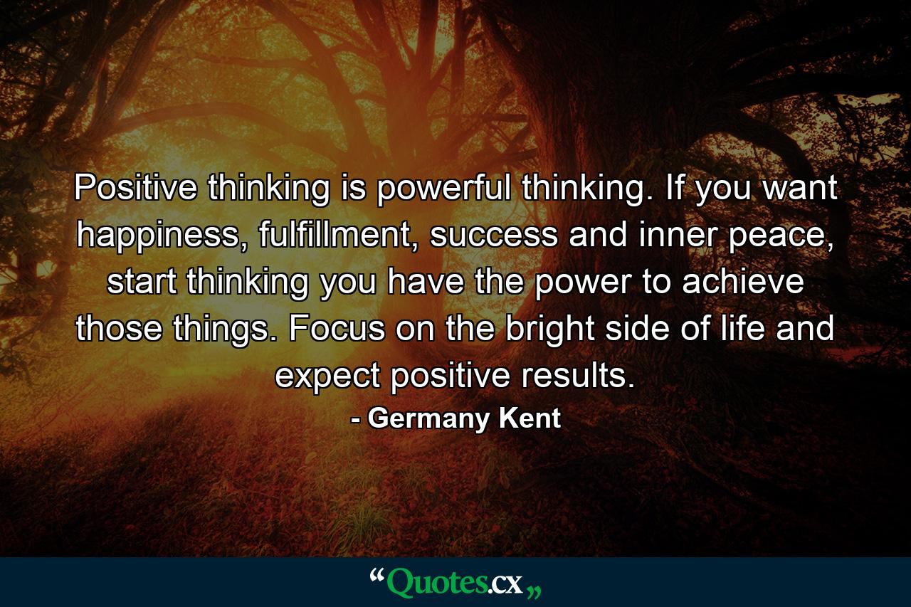 Positive thinking is powerful thinking. If you want happiness, fulfillment, success and inner peace, start thinking you have the power to achieve those things. Focus on the bright side of life and expect positive results. - Quote by Germany Kent