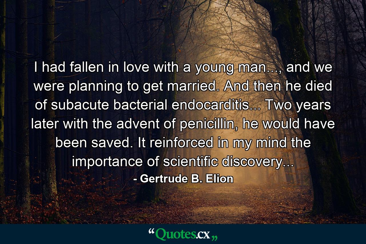 I had fallen in love with a young man..., and we were planning to get married. And then he died of subacute bacterial endocarditis... Two years later with the advent of penicillin, he would have been saved. It reinforced in my mind the importance of scientific discovery... - Quote by Gertrude B. Elion