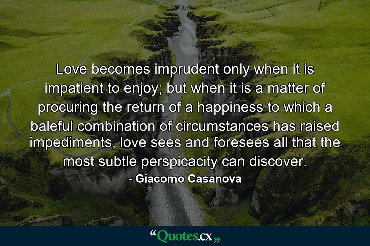 Love becomes imprudent only when it is impatient to enjoy; but when it is a matter of procuring the return of a happiness to which a baleful combination of circumstances has raised impediments, love sees and foresees all that the most subtle perspicacity can discover. - Quote by Giacomo Casanova