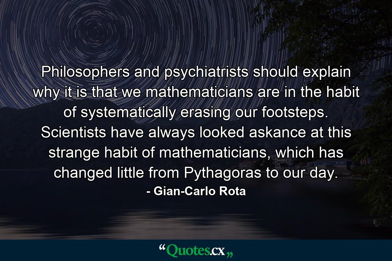 Philosophers and psychiatrists should explain why it is that we mathematicians are in the habit of systematically erasing our footsteps. Scientists have always looked askance at this strange habit of mathematicians, which has changed little from Pythagoras to our day. - Quote by Gian-Carlo Rota