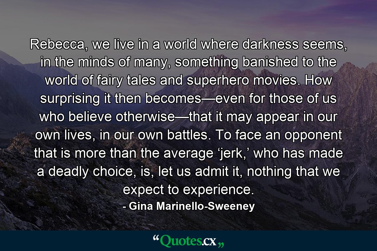 Rebecca, we live in a world where darkness seems, in the minds of many, something banished to the world of fairy tales and superhero movies. How surprising it then becomes—even for those of us who believe otherwise—that it may appear in our own lives, in our own battles. To face an opponent that is more than the average ‘jerk,’ who has made a deadly choice, is, let us admit it, nothing that we expect to experience. - Quote by Gina Marinello-Sweeney