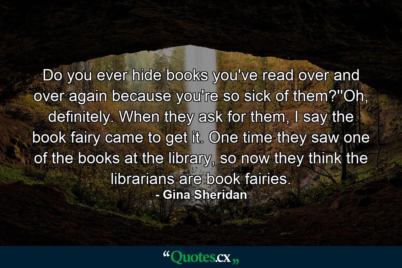 Do you ever hide books you've read over and over again because you're so sick of them?''Oh, definitely. When they ask for them, I say the book fairy came to get it. One time they saw one of the books at the library, so now they think the librarians are book fairies. - Quote by Gina Sheridan