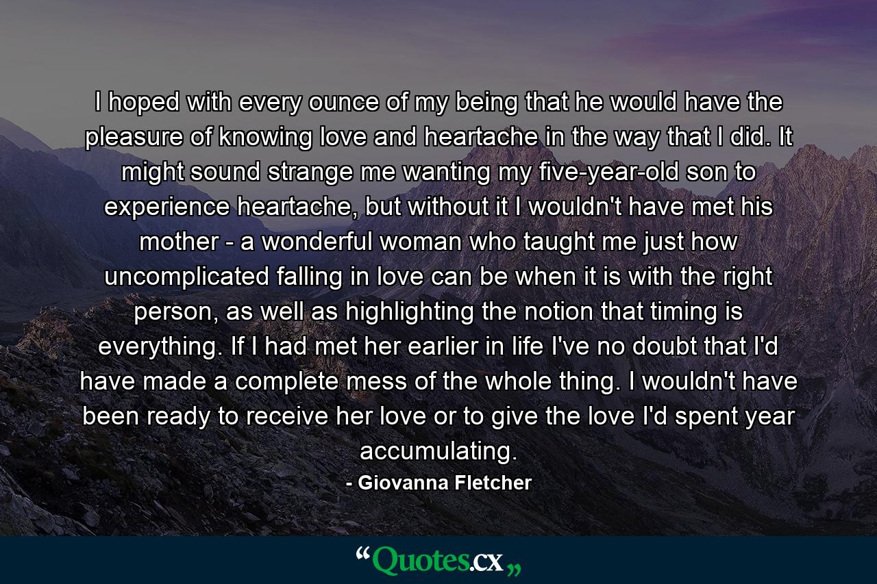 I hoped with every ounce of my being that he would have the pleasure of knowing love and heartache in the way that I did. It might sound strange me wanting my five-year-old son to experience heartache, but without it I wouldn't have met his mother - a wonderful woman who taught me just how uncomplicated falling in love can be when it is with the right person, as well as highlighting the notion that timing is everything. If I had met her earlier in life I've no doubt that I'd have made a complete mess of the whole thing. I wouldn't have been ready to receive her love or to give the love I'd spent year accumulating. - Quote by Giovanna Fletcher