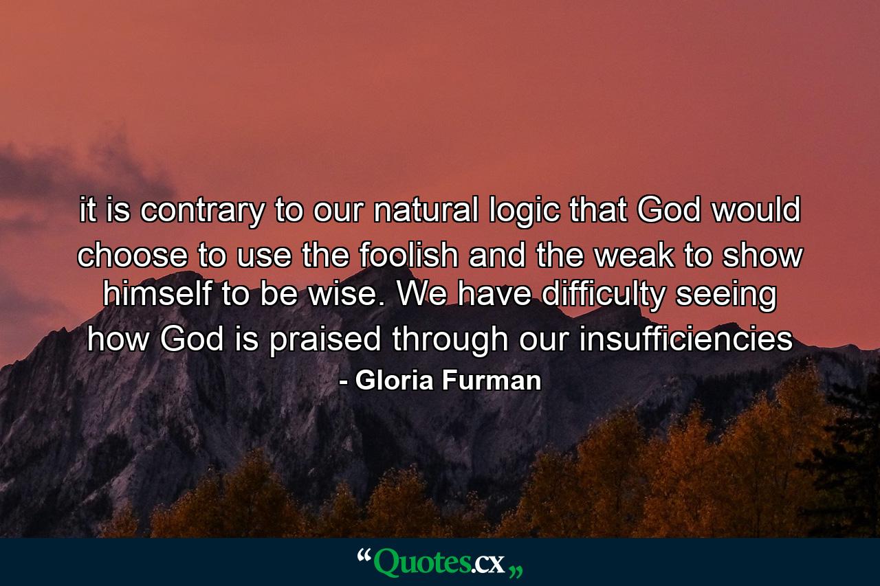 it is contrary to our natural logic that God would choose to use the foolish and the weak to show himself to be wise. We have difficulty seeing how God is praised through our insufficiencies - Quote by Gloria Furman