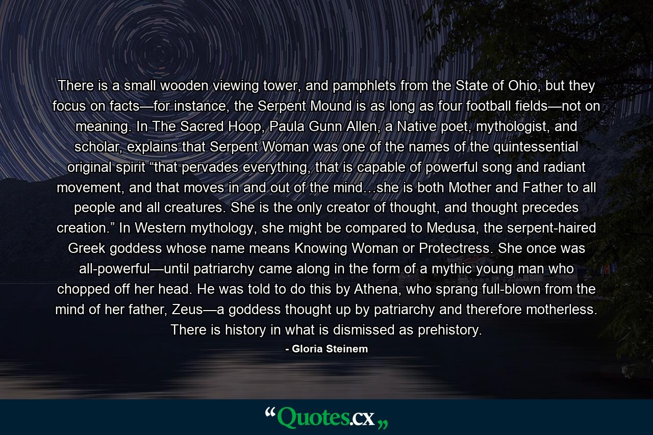 There is a small wooden viewing tower, and pamphlets from the State of Ohio, but they focus on facts—for instance, the Serpent Mound is as long as four football fields—not on meaning. In The Sacred Hoop, Paula Gunn Allen, a Native poet, mythologist, and scholar, explains that Serpent Woman was one of the names of the quintessential original spirit “that pervades everything, that is capable of powerful song and radiant movement, and that moves in and out of the mind…she is both Mother and Father to all people and all creatures. She is the only creator of thought, and thought precedes creation.” In Western mythology, she might be compared to Medusa, the serpent-haired Greek goddess whose name means Knowing Woman or Protectress. She once was all-powerful—until patriarchy came along in the form of a mythic young man who chopped off her head. He was told to do this by Athena, who sprang full-blown from the mind of her father, Zeus—a goddess thought up by patriarchy and therefore motherless. There is history in what is dismissed as prehistory. - Quote by Gloria Steinem