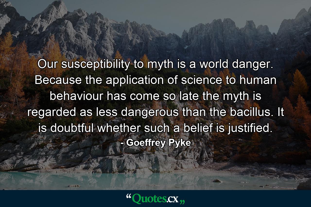 Our susceptibility to myth is a world danger. Because the application of science to human behaviour has come so late the myth is regarded as less dangerous than the bacillus. It is doubtful whether such a belief is justified. - Quote by Goeffrey Pyke