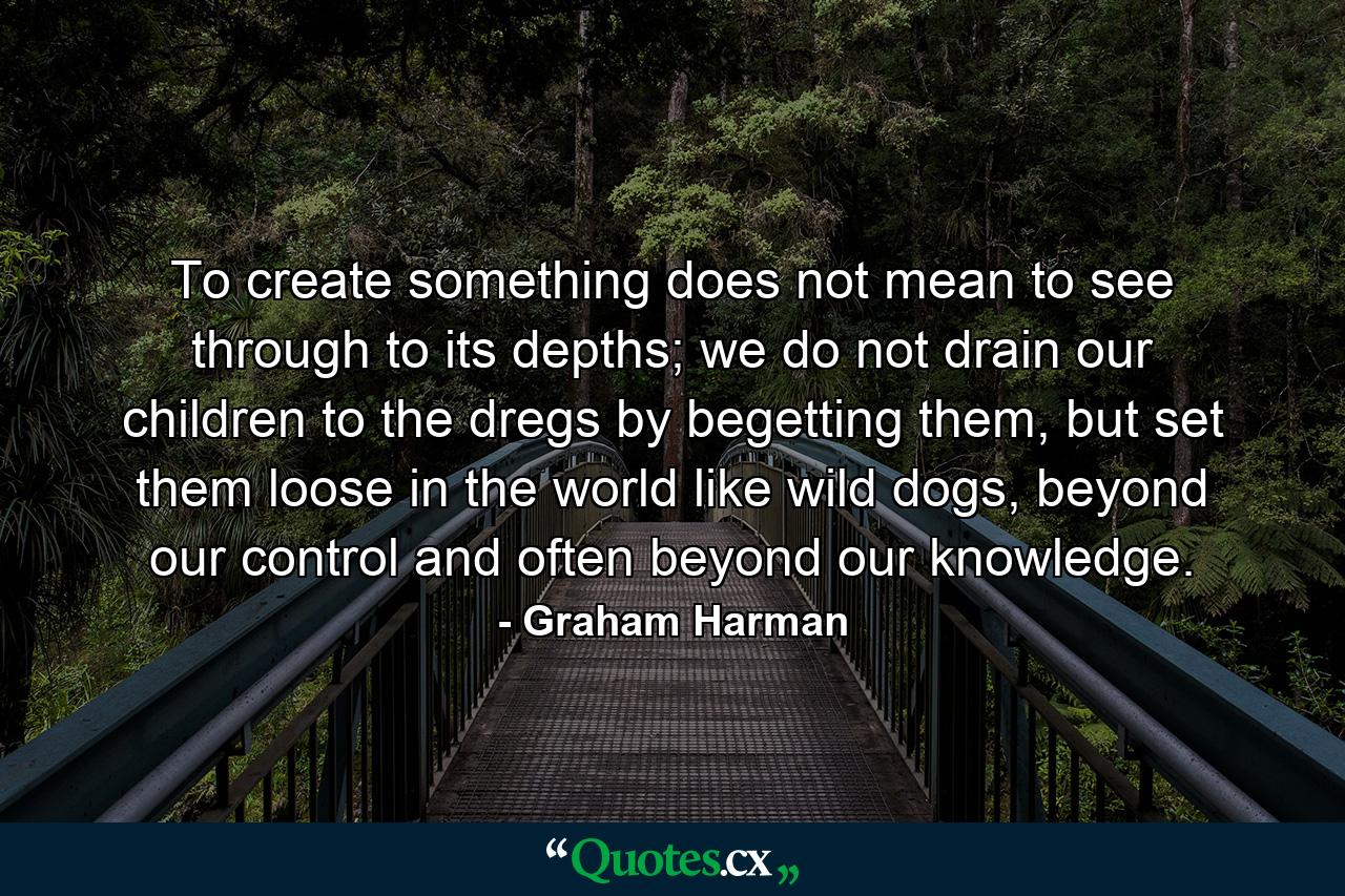 To create something does not mean to see through to its depths; we do not drain our children to the dregs by begetting them, but set them loose in the world like wild dogs, beyond our control and often beyond our knowledge. - Quote by Graham Harman