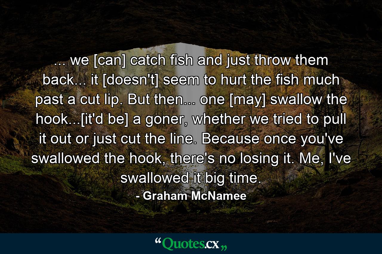 ... we [can] catch fish and just throw them back... it [doesn't] seem to hurt the fish much past a cut lip. But then... one [may] swallow the hook...[it'd be] a goner, whether we tried to pull it out or just cut the line. Because once you've swallowed the hook, there's no losing it. Me, I've swallowed it big time. - Quote by Graham McNamee