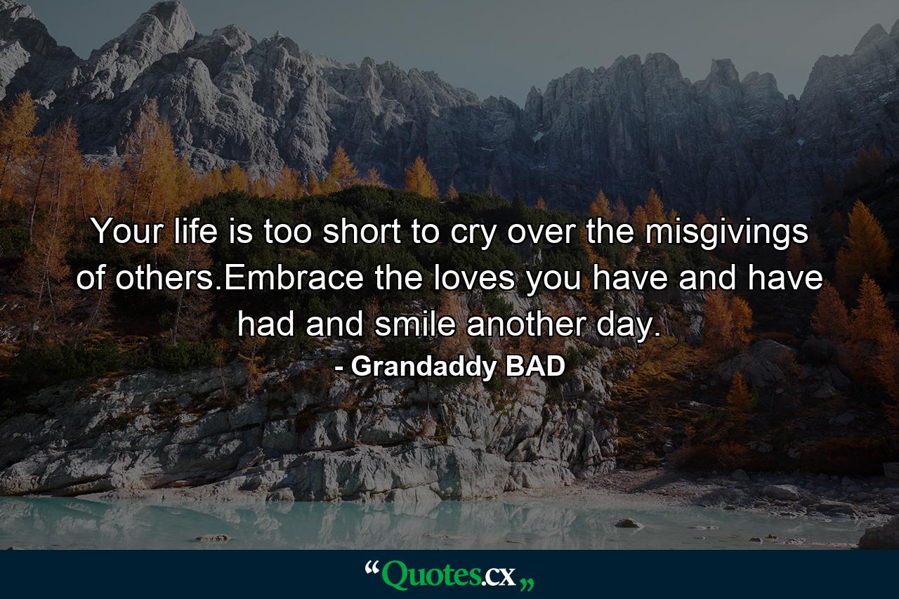 Your life is too short to cry over the misgivings of others.Embrace the loves you have and have had and smile another day. - Quote by Grandaddy BAD